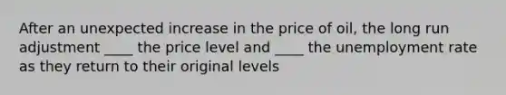 After an unexpected increase in the price of oil, the long run adjustment ____ the price level and ____ the unemployment rate as they return to their original levels