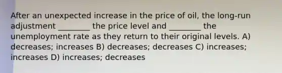 After an unexpected increase in the price of oil, the long-run adjustment ________ the price level and ________ the unemployment rate as they return to their original levels. A) decreases; increases B) decreases; decreases C) increases; increases D) increases; decreases