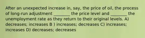 After an unexpected increase in, say, the price of oil, the process of long-run adjustment ________ the price level and ________ the <a href='https://www.questionai.com/knowledge/kh7PJ5HsOk-unemployment-rate' class='anchor-knowledge'>unemployment rate</a> as they return to their original levels. A) decreases; increases B ) increases; decreases C) increases; increases D) decreases; decreases