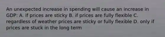 An unexpected increase in spending will cause an increase in GDP: A. if prices are sticky B. if prices are fully flexible C. regardless of weather prices are sticky or fully flexible D. only if prices are stuck in the long term