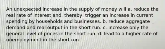 An unexpected increase in the supply of money will a. reduce the real rate of interest and, thereby, trigger an increase in current spending by households and businesses. b. reduce aggregate demand and real output in the short run. c. increase only the general level of prices in the short run. d. lead to a higher rate of unemployment in the short run.