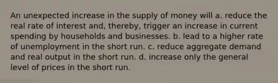 An unexpected increase in the supply of money will a. reduce the real rate of interest and, thereby, trigger an increase in current spending by households and businesses. b. lead to a higher rate of unemployment in the short run. c. reduce aggregate demand and real output in the short run. d. increase only the general level of prices in the short run.