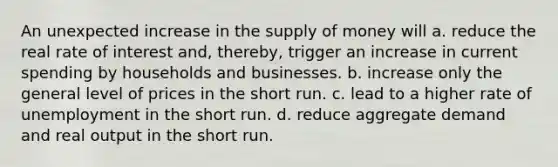 An unexpected increase in the supply of money will a. reduce the real rate of interest and, thereby, trigger an increase in current spending by households and businesses. b. increase only the general level of prices in the short run. c. lead to a higher rate of unemployment in the short run. d. reduce aggregate demand and real output in the short run.