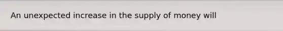 An unexpected increase in the <a href='https://www.questionai.com/knowledge/kUIOOoB75i-supply-of-money' class='anchor-knowledge'>supply of money</a> will