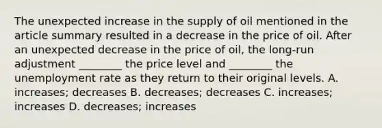 The unexpected increase in the supply of oil mentioned in the article summary resulted in a decrease in the price of oil. After an unexpected decrease in the price of​ oil, the​ long-run adjustment​ ________ the price level and​ ________ the <a href='https://www.questionai.com/knowledge/kh7PJ5HsOk-unemployment-rate' class='anchor-knowledge'>unemployment rate</a> as they return to their original levels. A. ​increases; decreases B. ​decreases; decreases C. ​increases; increases D. ​decreases; increases