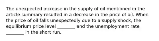 The unexpected increase in the supply of oil mentioned in the article summary resulted in a decrease in the price of oil. When the price of oil falls unexpectedly due to a supply shock, the equilibrium price level ________ and the unemployment rate ________ in the short run.