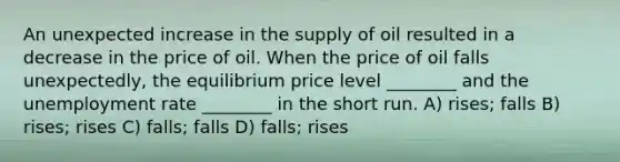 An unexpected increase in the supply of oil resulted in a decrease in the price of oil. When the price of oil falls unexpectedly, the equilibrium price level ________ and the unemployment rate ________ in the short run. A) rises; falls B) rises; rises C) falls; falls D) falls; rises