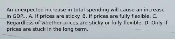 An unexpected increase in total spending will cause an increase in GDP... A. If prices are sticky. B. If prices are fully flexible. C. Regardless of whether prices are sticky or fully flexible. D. Only if prices are stuck in the long term.