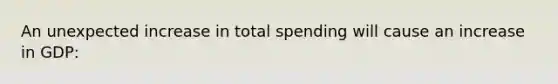 An unexpected increase in total spending will cause an increase in GDP: