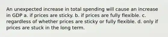 An unexpected increase in total spending will cause an increase in GDP a. if prices are sticky. b. if prices are fully flexible. c. regardless of whether prices are sticky or fully flexible. d. only if prices are stuck in the long term.