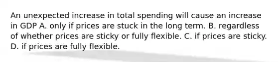 An unexpected increase in total spending will cause an increase in GDP A. only if prices are stuck in the long term. B. regardless of whether prices are sticky or fully flexible. C. if prices are sticky. D. if prices are fully flexible.