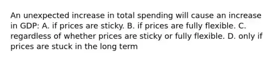 An unexpected increase in total spending will cause an increase in GDP: A. if prices are sticky. B. if prices are fully flexible. C. regardless of whether prices are sticky or fully flexible. D. only if prices are stuck in the long term