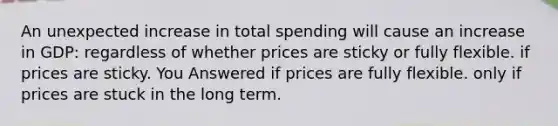 An unexpected increase in total spending will cause an increase in GDP: regardless of whether prices are sticky or fully flexible. if prices are sticky. You Answered if prices are fully flexible. only if prices are stuck in the long term.