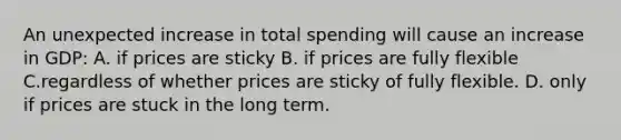 An unexpected increase in total spending will cause an increase in GDP: A. if prices are sticky B. if prices are fully flexible C.regardless of whether prices are sticky of fully flexible. D. only if prices are stuck in the long term.