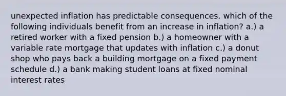 unexpected inflation has predictable consequences. which of the following individuals benefit from an increase in inflation? a.) a retired worker with a fixed pension b.) a homeowner with a variable rate mortgage that updates with inflation c.) a donut shop who pays back a building mortgage on a fixed payment schedule d.) a bank making student loans at fixed nominal interest rates