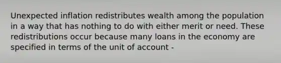 Unexpected inflation redistributes wealth among the population in a way that has nothing to do with either merit or need. These redistributions occur because many loans in the economy are specified in terms of the unit of account -