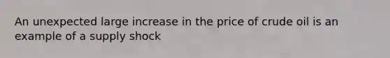 An unexpected large increase in the price of crude oil is an example of a supply shock