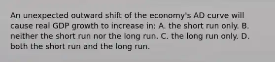 An unexpected outward shift of the economy's AD curve will cause real GDP growth to increase in: A. the short run only. B. neither the short run nor the long run. C. the long run only. D. both the short run and the long run.