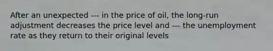 After an unexpected --- in the price of oil, the long-run adjustment decreases the price level and --- the unemployment rate as they return to their original levels