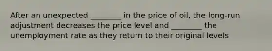 After an unexpected ________ in the price of oil, the long-run adjustment decreases the price level and ________ the unemployment rate as they return to their original levels