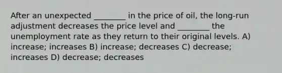 After an unexpected ________ in the price of oil, the long-run adjustment decreases the price level and ________ the unemployment rate as they return to their original levels. A) increase; increases B) increase; decreases C) decrease; increases D) decrease; decreases