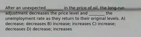 After an unexpected ________ in the price of oil, the long-run adjustment decreases the price level and ________ the unemployment rate as they return to their original levels. A) decrease; decreases B) increase; increases C) increase; decreases D) decrease; increases