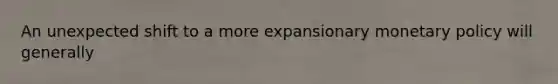 An unexpected shift to a more expansionary monetary policy will generally