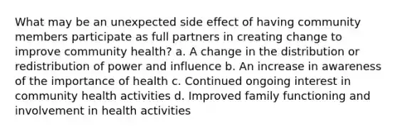 What may be an unexpected side effect of having community members participate as full partners in creating change to improve community health? a. A change in the distribution or redistribution of power and influence b. An increase in awareness of the importance of health c. Continued ongoing interest in community health activities d. Improved family functioning and involvement in health activities