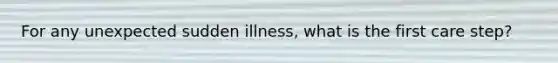 For any unexpected sudden illness, what is the first care step?