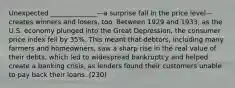 Unexpected ______________—a surprise fall in the price level—creates winners and losers, too. Between 1929 and 1933, as the U.S. economy plunged into the Great Depression, the consumer price index fell by 35%. This meant that debtors, including many farmers and homeowners, saw a sharp rise in the real value of their debts, which led to widespread bankruptcy and helped create a banking crisis, as lenders found their customers unable to pay back their loans. (230)