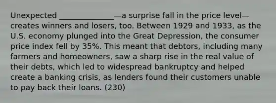 Unexpected ______________—a surprise fall in the price level—creates winners and losers, too. Between 1929 and 1933, as the U.S. economy plunged into the Great Depression, the consumer price index fell by 35%. This meant that debtors, including many farmers and homeowners, saw a sharp rise in the real value of their debts, which led to widespread bankruptcy and helped create a banking crisis, as lenders found their customers unable to pay back their loans. (230)