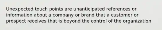 Unexpected touch points are unanticipated references or information about a company or brand that a customer or prospect receives that is beyond the control of the organization