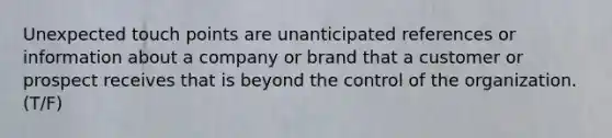 Unexpected touch points are unanticipated references or information about a company or brand that a customer or prospect receives that is beyond the control of the organization. (T/F)