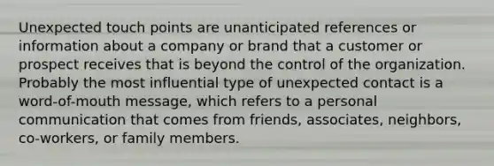 Unexpected touch points are unanticipated references or information about a company or brand that a customer or prospect receives that is beyond the control of the organization. Probably the most influential type of unexpected contact is a word-of-mouth message, which refers to a personal communication that comes from friends, associates, neighbors, co-workers, or family members.