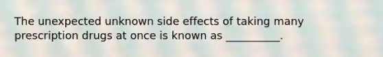 The unexpected unknown side effects of taking many prescription drugs at once is known as __________.