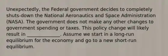 Unexpectedly, the Federal government decides to completely shuts-down the National Aeronautics and Space Administration (NASA). The government does not make any other changes to government spending or taxes. This policy change will likely result in ______________. Assume we start in a long-run equilibrium for the economy and go to a new short-run equilibrium.