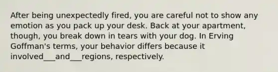 After being unexpectedly fired, you are careful not to show any emotion as you pack up your desk. Back at your apartment, though, you break down in tears with your dog. In Erving Goffman's terms, your behavior differs because it involved___and___regions, respectively.