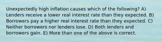 Unexpectedly high inflation causes which of the following? A) Lenders receive a lower real interest rate than they expected. B) Borrowers pay a higher real interest rate than they expected. C) Neither borrowers nor lenders lose. D) Both lenders and borrowers gain. E) More than one of the above is correct.