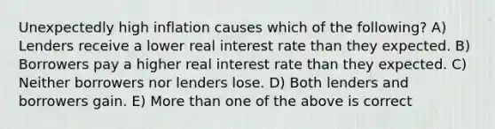 Unexpectedly high inflation causes which of the following? A) Lenders receive a lower real interest rate than they expected. B) Borrowers pay a higher real interest rate than they expected. C) Neither borrowers nor lenders lose. D) Both lenders and borrowers gain. E) More than one of the above is correct