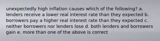 unexpectedly high inflation causes which of the following? a. lenders receive a lower real interest rate than they expected b. borrowers pay a higher real interest rate than they expected c. neither borrowers nor lenders lose d. both lenders and borrowers gain e. more than one of the above is correct