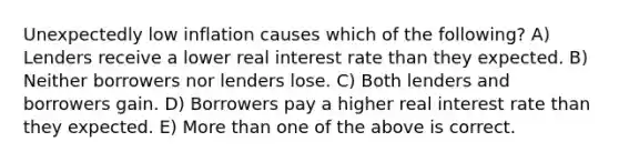 Unexpectedly low inflation causes which of the following? A) Lenders receive a lower real interest rate than they expected. B) Neither borrowers nor lenders lose. C) Both lenders and borrowers gain. D) Borrowers pay a higher real interest rate than they expected. E) More than one of the above is correct.