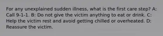 For any unexplained sudden illness, what is the first care step? A: Call 9-1-1. B: Do not give the victim anything to eat or drink. C: Help the victim rest and avoid getting chilled or overheated. D: Reassure the victim.