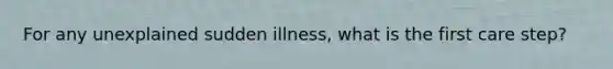 For any unexplained sudden illness, what is the first care step?