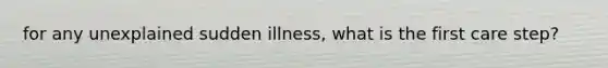 for any unexplained sudden illness, what is the first care step?