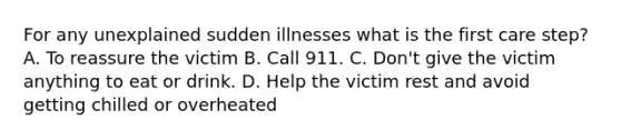 For any unexplained sudden illnesses what is the first care step? A. To reassure the victim B. Call 911. C. Don't give the victim anything to eat or drink. D. Help the victim rest and avoid getting chilled or overheated