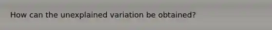 How can the unexplained variation be obtained?