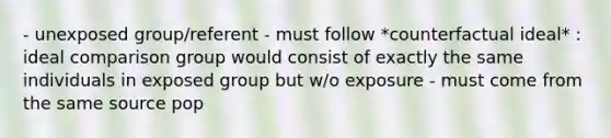 - unexposed group/referent - must follow *counterfactual ideal* : ideal comparison group would consist of exactly the same individuals in exposed group but w/o exposure - must come from the same source pop