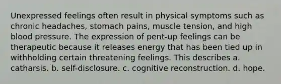 Unexpressed feelings often result in physical symptoms such as chronic headaches, stomach pains, muscle tension, and high blood pressure. The expression of pent-up feelings can be therapeutic because it releases energy that has been tied up in withholding certain threatening feelings. This describes a. ​catharsis. b. ​self-disclosure. c. ​cognitive reconstruction. d. ​hope.