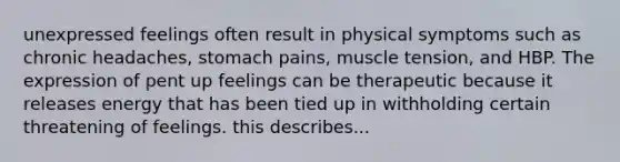 unexpressed feelings often result in physical symptoms such as chronic headaches, stomach pains, muscle tension, and HBP. The expression of pent up feelings can be therapeutic because it releases energy that has been tied up in withholding certain threatening of feelings. this describes...