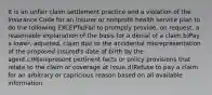 It is an unfair claim settlement practice and a violation of the Insurance Code for an insurer or nonprofit health service plan to do the following EXCEPTa)Fail to promptly provide, on request, a reasonable explanation of the basis for a denial of a claim.b)Pay a lower, adjusted, claim due to the accidental misrepresentation of the proposed insured's date of birth by the agent.c)Misrepresent pertinent facts or policy provisions that relate to the claim or coverage at issue.d)Refuse to pay a claim for an arbitrary or capricious reason based on all available information.